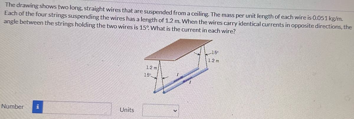 The drawing shows two long, straight wires that are suspended from a ceiling. The mass per unit length of each wire is 0.051 kg/m.
Each of the four strings suspending the wires has a length of 1.2 m. When the wires carry identical currents in opposite directions, the
angle between the strings holding the two wires is 15°. What is the current in each wire?
Number
Units
15°
1.2 m
1.2 m
15