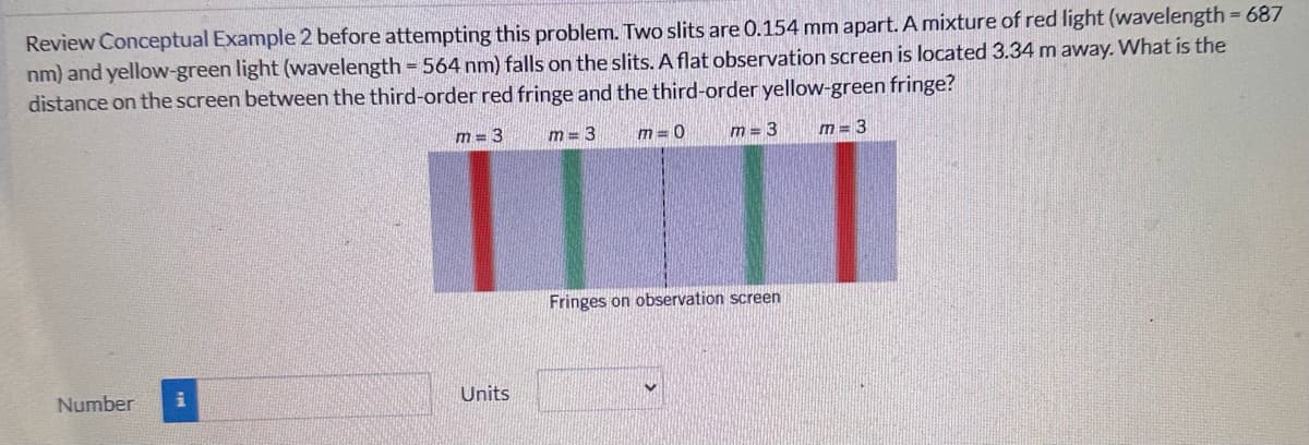 Review Conceptual Example 2 before attempting this problem. Two slits are 0.154 mm apart. A mixture of red light (wavelength = 687
nm) and yellow-green light (wavelength = 564 nm) falls on the slits. A flat observation screen is located 3.34 m away. What is the
distance on the screen between the third-order red fringe and the third-order yellow-green fringe?
m=3
m=3
m=0
m=3
m=3
Number i
Units
Fringes on observation screen