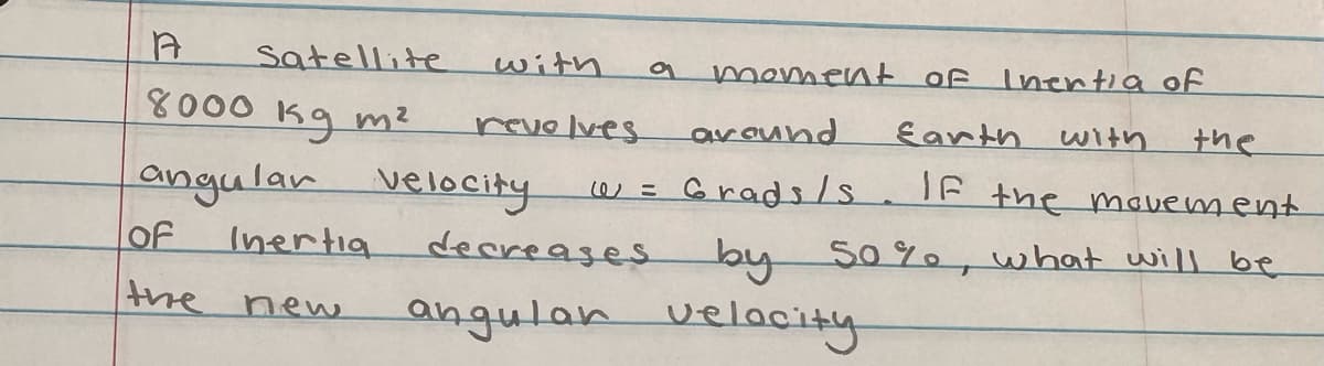 A
8000 kg m²
angular velocity
of
the
Satellite
Inertia
new
with
revolves
@=
moment of Inertia of
around
Earth with
the
Grads/s. If the movement
by 50%, what will be
decreases
angular velocity