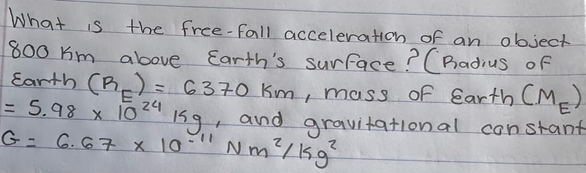 What is
the free-fall acceleration of an
object
800 Km above Earth's surface ? (Radius of
Earth (R₂) = 6370 km, mass of Earth (ME)
and gravitational constant
= 5.98 x 1024
Kg+
G= 6.67 x 10" Nm²/kg²