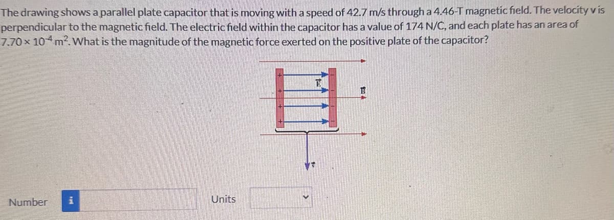 The drawing shows a parallel plate capacitor that is moving with a speed of 42.7 m/s through a 4.46-T magnetic field. The velocity v is
perpendicular to the magnetic field. The electric field within the capacitor has a value of 174 N/C, and each plate has an area of
7.70 × 10+ m². What is the magnitude of the magnetic force exerted on the positive plate of the capacitor?
Number
Units