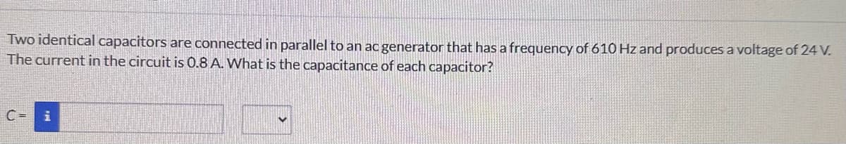 Two identical capacitors are connected in parallel to an ac generator that has a frequency of 610 Hz and produces a voltage of 24 V.
The current in the circuit is 0.8 A. What is the capacitance of each capacitor?
C= i