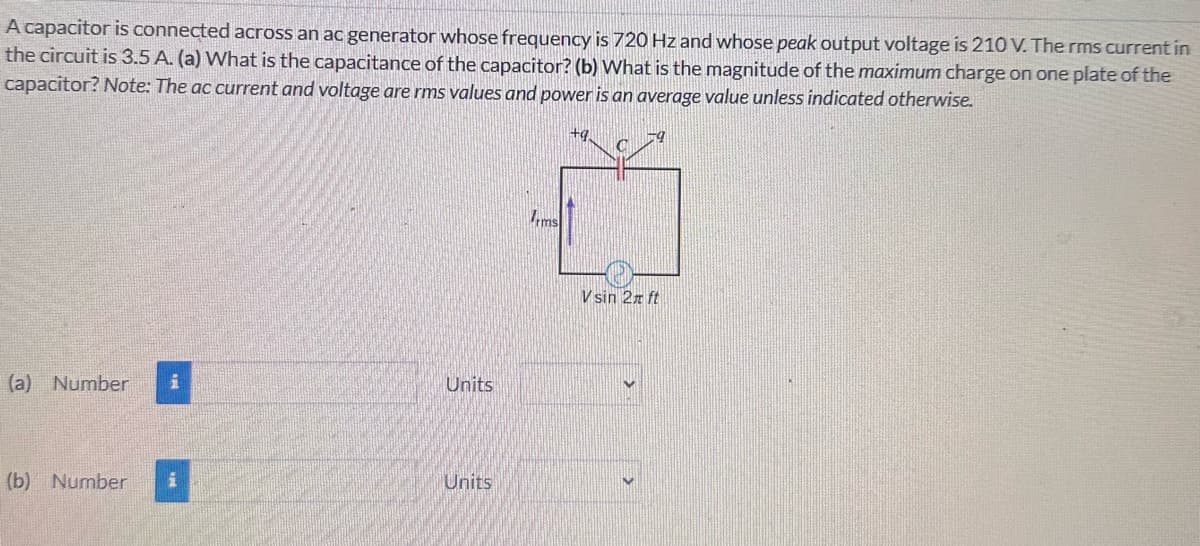 A capacitor is connected across an ac generator whose frequency is 720 Hz and whose peak output voltage is 210 V. The rms current in
the circuit is 3.5 A. (a) What is the capacitance of the capacitor? (b) What is the magnitude of the maximum charge on one plate of the
capacitor? Note: The ac current and voltage are rms values and power is an average value unless indicated otherwise.
(a) Number i
Units
(b) Number i
Units
rms
Vsin 2 ft