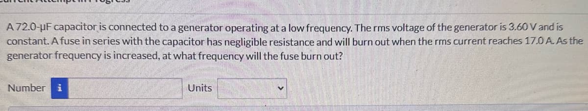 A 72.0-uF capacitor is connected to a generator operating at a low frequency. The rms voltage of the generator is 3.60 V and is
constant. A fuse in series with the capacitor has negligible resistance and will burn out when the rms current reaches 17.0 A. As the
generator frequency is increased, at what frequency will the fuse burn out?
Number i
Units