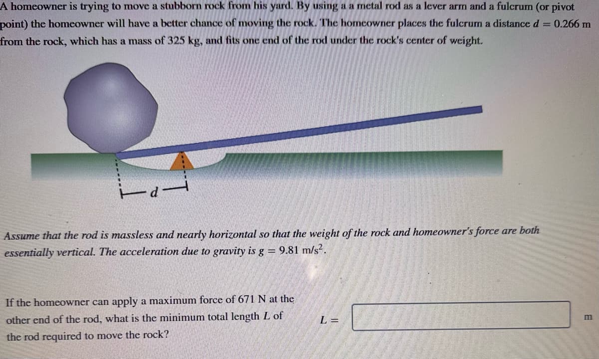 A homeowner is trying to move a stubborn rock from his yard. By using a a metal rod as a lever arm and a fulcrum (or pivot
point) the homeowner will have a better chance moving the rock. The homeowner places the fulcrum a distance d = 0.266 m
from the rock, which has a mass of 325 kg, and fits one end of the rod under the rock's center of weight.
Assume that the rod is massless and nearly horizontal so that the weight of the rock and homeowner's force are both
essentially vertical. The acceleration due to gravity is g = 9.81 m/s².
If the homeowner can apply a maximum force of 671 N at the
other end of the rod, what is the minimum total length L of
the rod required to move the rock?
L =
m
