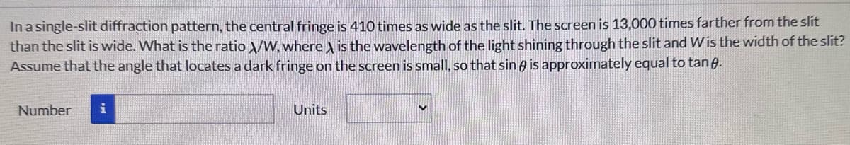 In a single-slit diffraction pattern, the central fringe is 410 times as wide as the slit. The screen is 13,000 times farther from the slit
than the slit is wide. What is the ratio X/W, where X is the wavelength of the light shining through the slit and W is the width of the slit?
Assume that the angle that locates a dark fringe on the screen is small, so that sin is approximately equal to tane.
Number
Units