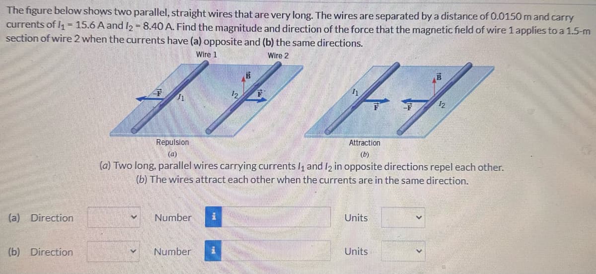 The figure below shows two parallel, straight wires that are very long. The wires are separated by a distance of 0.0150 m and carry
currents of I₁ = 15.6 A and 12 = 8.40 A. Find the magnitude and direction of the force that the magnetic field of wire 1 applies to a 1.5-m
section of wire 2 when the currents have (a) opposite and (b) the same directions.
Wire 1
12
Wire 2
B
12
Repulsion
(a)
Attraction
(b)
(a) Two long, parallel wires carrying currents 11 and 12 in opposite directions repel each other.
(b) The wires attract each other when the currents are in the same direction.
(a) Direction
✓
Number
H
(b) Direction
Number
Units
Units