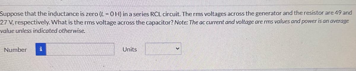 Suppose that the inductance is zero (L=0H) in a series RCL circuit. The rms voltages across the generator and the resistor are 49 and
27 V, respectively. What is the rms voltage across the capacitor? Note: The ac current and voltage are rms values and power is an average
value unless indicated otherwise.
Number i
Units
