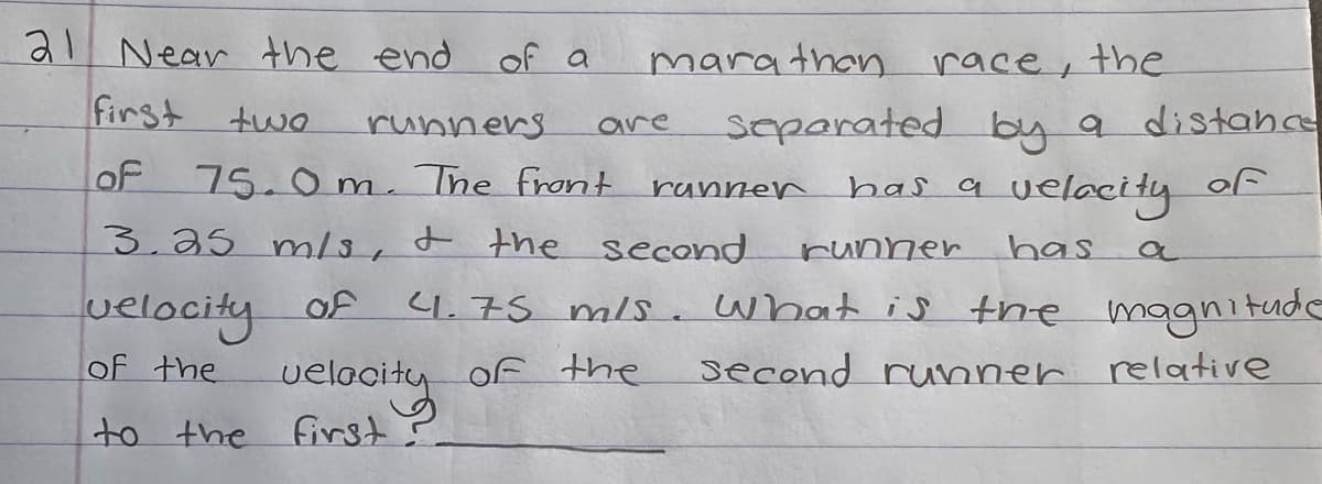 21 Near the end
first two
runners
OF 75.0m. The front
of a
velocity
to the first
marathon race, the
are
separated by a distance
velacity of
has
3.25 m/s, & the second
velocity of
of the
runner
has a
runner
4.75 m/s. What is the magnitude
of the
second runner relative
a