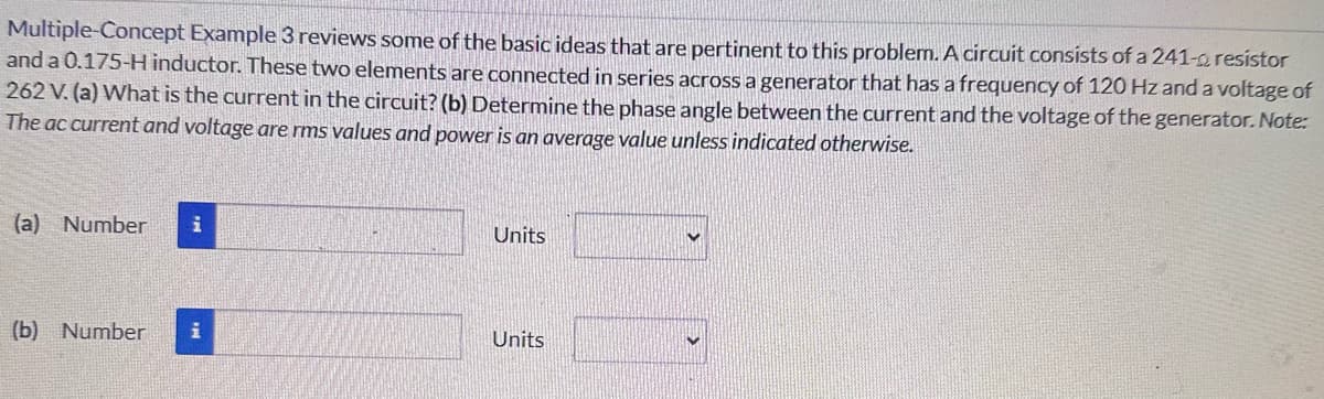 Multiple-Concept Example 3 reviews some of the basic ideas that are pertinent to this problem. A circuit consists of a 241-a resistor
and a 0.175-H inductor. These two elements are connected in series across a generator that has a frequency of 120 Hz and a voltage of
262 V. (a) What is the current in the circuit? (b) Determine the phase angle between the current and the voltage of the generator. Note:
The ac current and voltage are rms values and power is an average value unless indicated otherwise.
(a) Number i
Units
(b) Number
i
Units