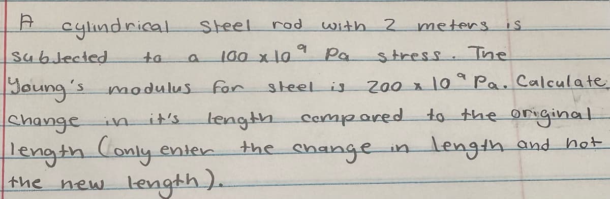 A cylindrical
Subjected
ta
Young's modulus for
rod
9
100 x 10°
Steel
with
Pa
Change in it's
length Conly ente
the new length).
2
meters is
stress. The
a
200 x 10 Pa. Calculate
steel is
length compared to the original.
the change
in length and hot