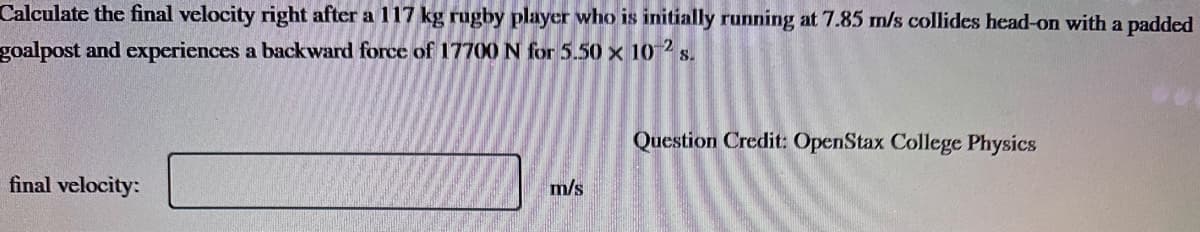 Calculate the final velocity right after a 117 kg rugby player who is initially running at 7.85 m/s collides head-on with a padded
goalpost and experiences a backward force of 17700 N for 5.50 x 10-2 s.
final velocity:
m/s
Question Credit: OpenStax College Physics