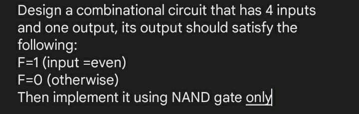 Design a combinational circuit that has 4 inputs
and one output, its output should satisfy the
following:
F=1 (input =even)
F=0 (otherwise)
Then implement it using NAND gate only
