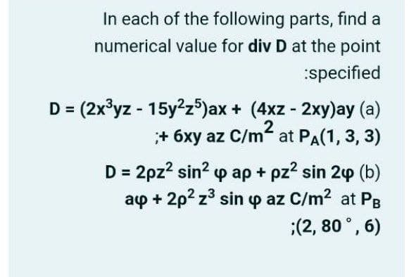 In each of the following parts, find a
numerical value for div D at the point
:specified
D = (2x³yz - 15y?z®)ax + (4xz - 2xy)ay (a)
;+ 6xy az C/m at PA(1, 3, 3)
D = 2pz? sin? p ap + pz? sin 24 (b)
ap + 2p? z3 sin p az C/m2 at PB
:(2, 80 °, 6)
