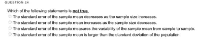QUESTION 24
Which of the following statements is not true
Ⓒ The standard error of the sample mean decreases as the sample size increases.
The standard error of the sample mean increases as the sample size decreases.
ⒸThe standard error of the sample measures the variability of the sample mean from sample to sample.
The standard error of the sample mean is larger than the standard deviation of the population.