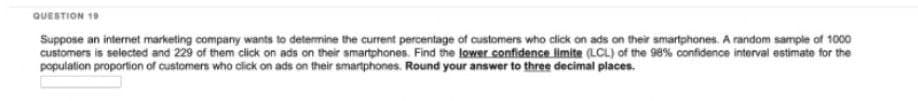 QUESTION 19
Suppose an internet marketing company wants to determine the current percentage of customers who click on ads on their smartphones. A random sample of 1000
customers is selected and 229 of them click on ads on their smartphones. Find the lower confidence limite (LCL) of the 98% confidence interval estimate for the
population proportion of customers who click on ads on their smartphones. Round your answer to three decimal places.