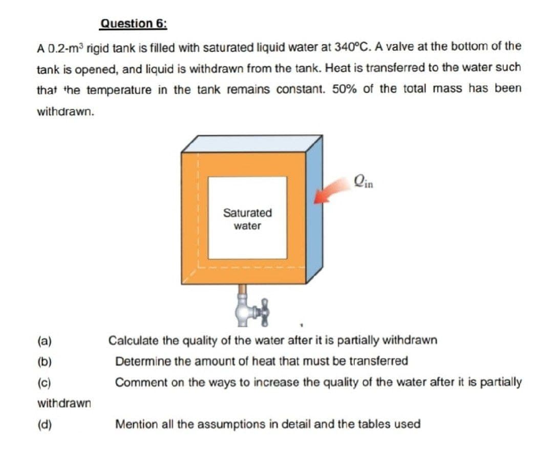 Question 6:
A 0.2-m³ rigid tank is filled with saturated liquid water at 340°C. A valve at the bottom of the
tank is opened, and liquid is withdrawn from the tank. Heat is transferred to the water such
that the temperature in the tank remains constant. 50% of the total mass has been
withdrawn.
(a)
(b)
(c)
withdrawn
(d)
Saturated
water
Calculate the quality of the water after it is partially withdrawn
Determine the amount of heat that must be transferred
Comment on the ways to increase the quality of the water after it is partially
Mention all the assumptions in detail and the tables used