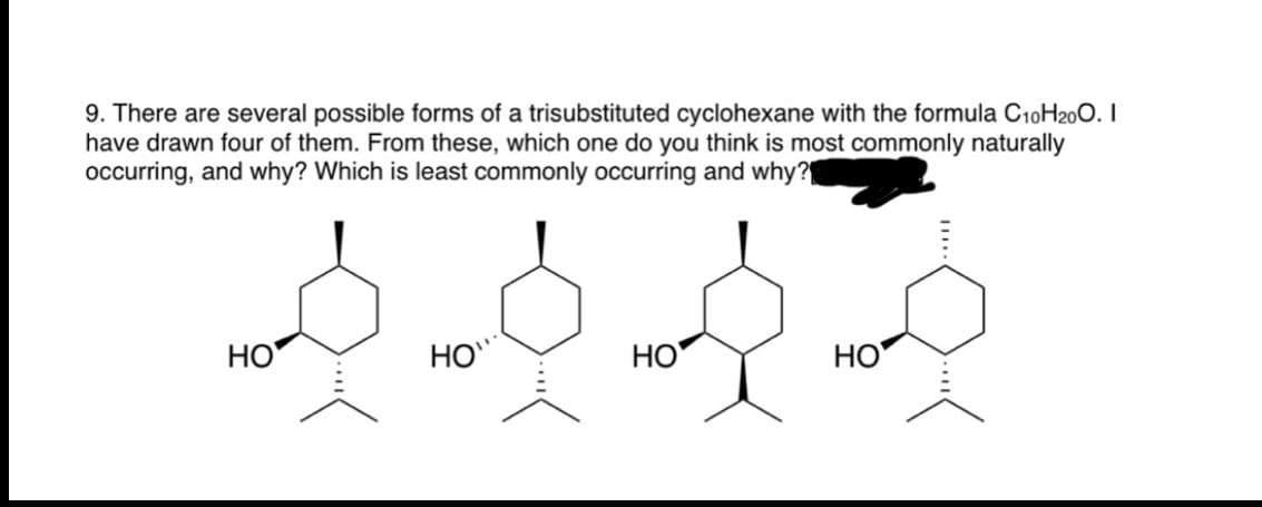 9. There are several possible forms of a trisubstituted cyclohexane with the formula C10H200. I
have drawn four of them. From these, which one do you think is most commonly naturally
occurring, and why? Which is least commonly occurring and why?
HO
HO"
НО
HO
