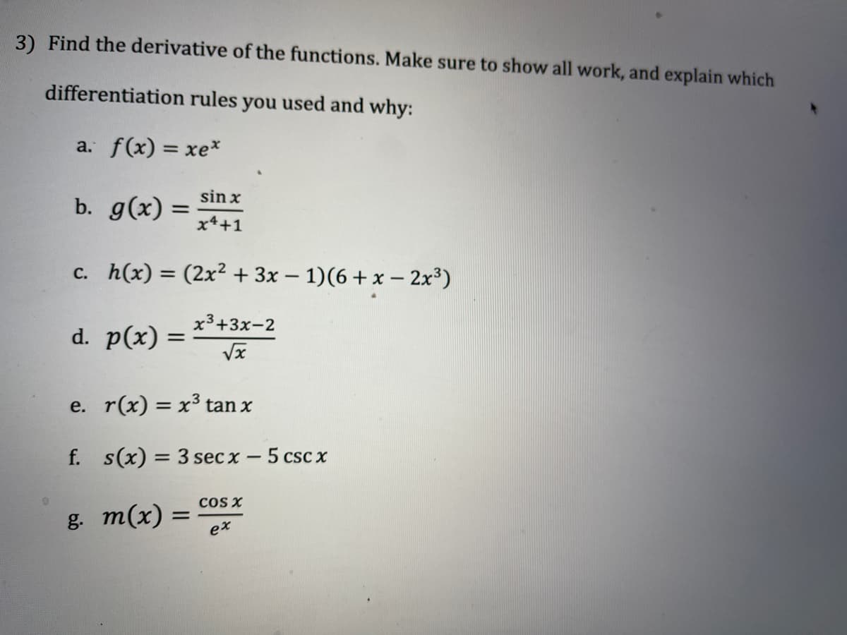 3) Find the derivative of the functions. Make sure to show all work, and explain which
differentiation rules you used and why:
a. f(x) = xe*
%3D
sin x
b. g(x) =
x4+1
c. h(x) = (2x² + 3x – 1)(6+x – 2x³)
x³+3x-2
d. p(x) :
e. r(x) = x³ tan x
f. s(x) = 3 sec x – 5 csc x
cOS X
в т(x) —
ex
