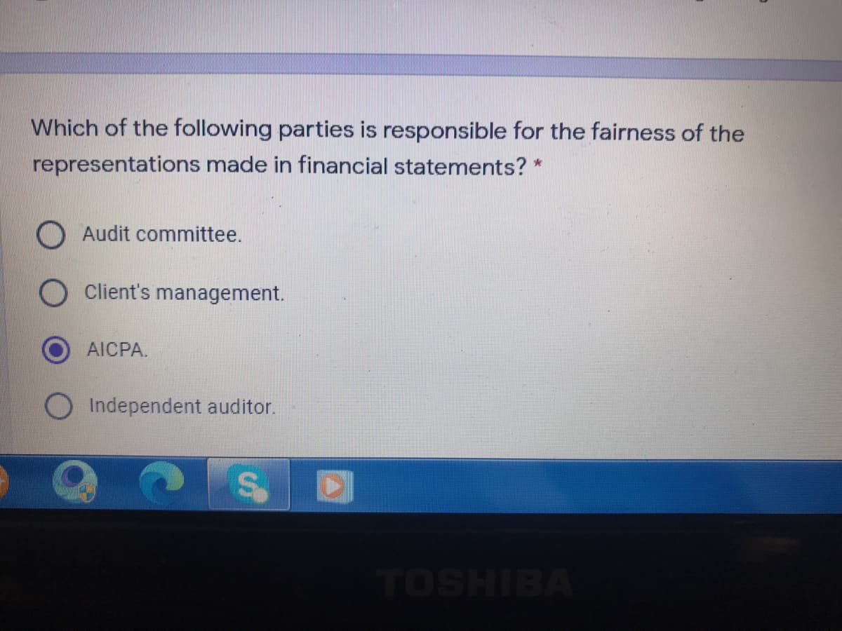 Which of the following parties is responsible for the fairness of the
representations made in financial statements? *
O Audit committee.
Client's management.
AICPA.
OIndependent auditor.
TOSHIBA
