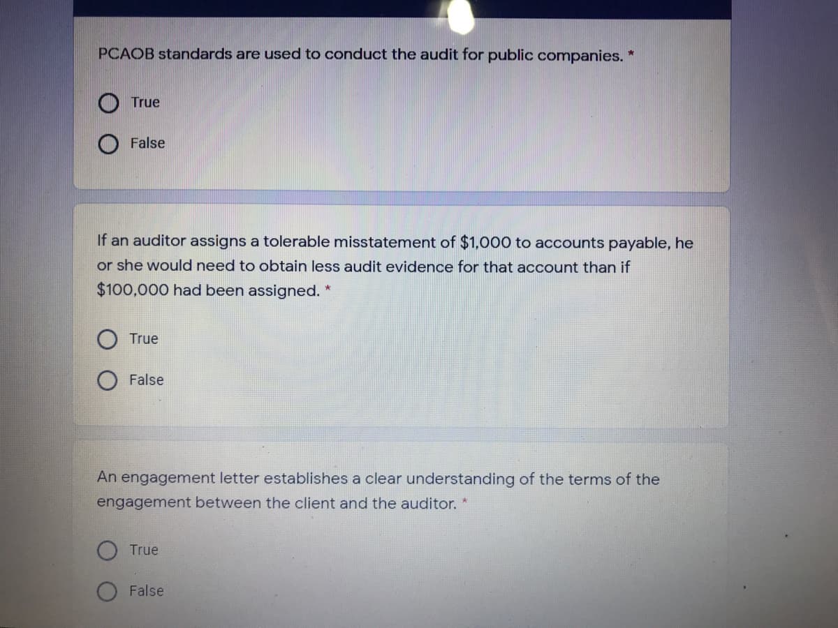 PCAOB standards are used to conduct the audit for public companies. *
True
False
If an auditor assigns a tolerable misstatement of $1,000 to accounts payable, he
or she would need to obtain less audit evidence for that account than if
$100,000 had been assigned. *
True
False
An engagement letter establishes a clear understanding of the terms of the
engagement between the client and the auditor. *
True
False
