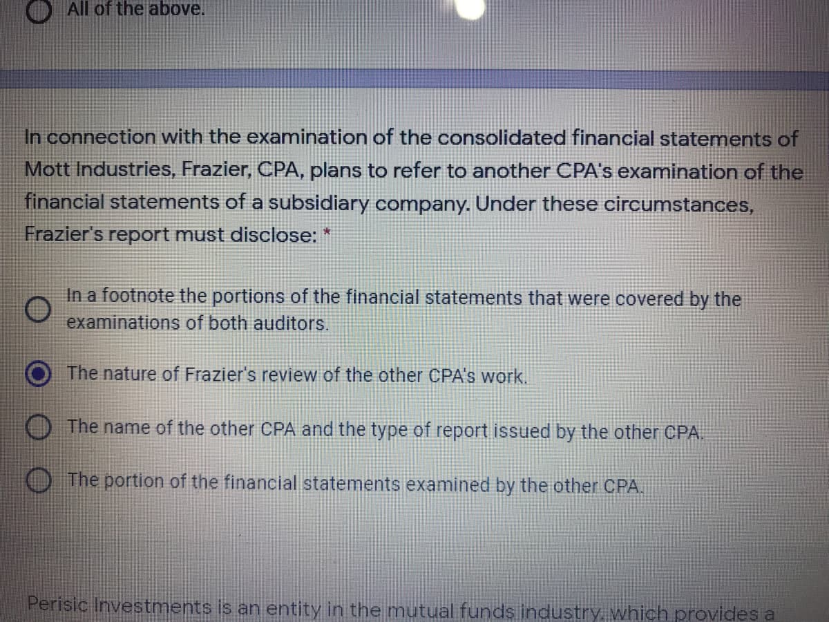 All of the above.
In connection with the examination of the consolidated financial statements of
Mott Industries, Frazier, CPA, plans to refer to another CPA's examination of the
financial statements of a subsidiary company. Under these circumstances,
Frazier's report must disclose: *
In a footnote the portions of the financial statements that were covered by the
examinations of both auditors.
The nature of Frazier's review of the other CPA's work.
The name of the other CPA and the type of report issued by the other CPA.
O The portion of the financial statements examined by the other CPA.
Perisic Investments is an entity in the mutual funds industry, which provides a
