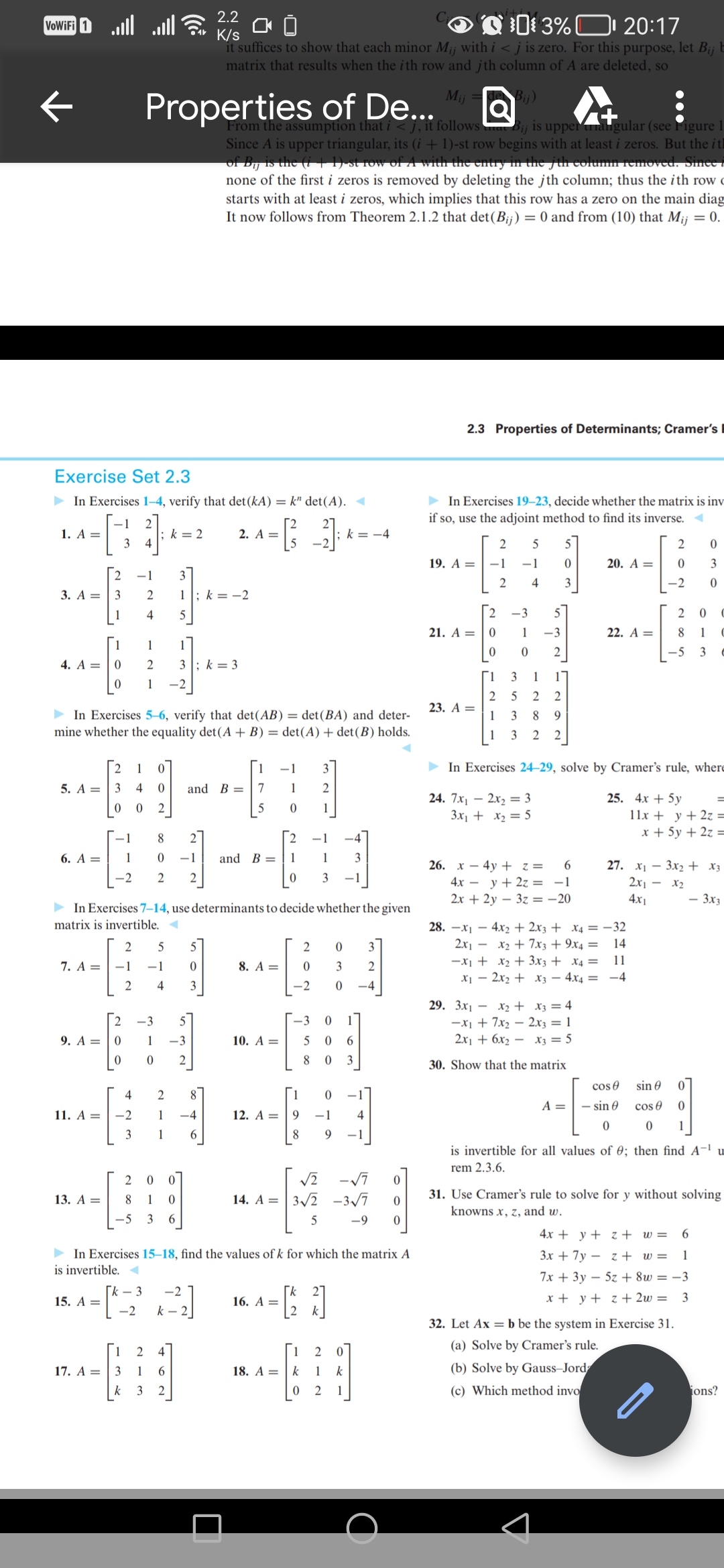 VoWiFi 1
Exercise Set 2.3
► In Exercises 1-4, verify that det (kA) = k" det(A). ◄
1. A =
2. A = [3_-3]; k=
-2
5. A =
1
3
4
2 -1 3
3. A = 3 2 1: k=-2
dit
1 4 5
1 1 1
4. A = 0 2 3 k 3
0
1
6. A =
7. A =
► In Exercises 5-6, verify that det (AB) = det (BA) and deter-
mine whether the equality det(A + B) = det (A) + det (B) holds.
9. A =
11. A =
13. A =
15. A =
Properties of De...
1
-2
17. A =
; k= 2
2 1 0
3 4 0 and B
0 0
2
2
0
0
► In Exercises 7-14, use determinants to decide whether the given
matrix is invertible. <
4
-2
3
2 5
-1 -1
2 4
8 2
0 -1
2 2
2 0
8 1
-5 3
-3
1 -3
0 2
2.2
K/s
00
Q3%
20:17
it suffices to show that each minor Mi¡ with i < j is zero. For this purpose, let B¡¡ b
matrix that results when the ith row and jth column of A are deleted, so
2
1
1
0
6
Mij
Q
From the assumption that i <j, it follows Bij is upper angular (see Figure 1
Since A is upper triangular, its (i + 1)-st row begins with at least i zeros. But the it
of Dij is the (i | 1) st row of A with the entry in the jth column removed. Sinee
none of the first i zeros is removed by deleting the jth column; thus the ith row
starts with at least i zeros, which implies that this row has a zero on the main diag
It now follows from Theorem 2.1.2 that det (Bij) = 0 and from (10) that Mij = 0.
1
2
4
3 1 6
k 3 2
0
3
-4
[k - 3 -2
-2 k-2
1 -1 3
7
1
2
5
0
and B =
8. A =
10. A =
12. A =
0
16. A =
NON
18. A =
0 3
0 3 2
-2 0 -4
-3 0
►In Exercises 15-18, find the values of k for which the matrix A
is invertible. ◄
0 6
5
8 0 3
√2 -√7
14. A = 3√2-3√7
5
-4
1
0
9 -1 4
9
1
2
k
1
k
0 2 1
0
0
-9 0
2.3 Properties of Determinants; Cramer's
► In Exercises 19-23, decide whether the matrix is inv
if so, use the adjoint method to find its inverse.
19. A =
21. A =
23. A =
Bij)
28.
-1
2
0
0
2 5 5
-1
0
2 4
3
-3
1
0
1
2
1
3
2
5
1
3
1 3 22
5
-3
2
1
2
26. x 4y + z =
8 9
NGON
6
-1
4x = y + 2z =
2x + 2y3z = -20
20. A =
29. 3x₁ - x₂ + x3 = 4
-x₁ +7x₂2x3 = 1
2x₁ + 6x₂x3 = 5
30. Show that the matrix
22. A =
A =
► In Exercises 24-29, solve by Cramer's rule, where
24. 7x₁2x₂ = 3
25. 4x + 5y
3x₁ + x₂ = 5
x₁4x₂ + 2x3 + x4 = -32
2x₁x₂7x3 + 9x4 = 14
11
-x₁ + x₂ + 3x3 + x4 =
x₁2x₂ + x3 4x4 =
-4
2
0
-2
cos
- sin 0
0
2
0
8 1
3
-5
sin 0
cos
0
27. x₁3x2 + x3
2x1x₂
4x1
0
3
0
11x + y + 2z =
x + 5y + 2z =
0
C
C
32. Let Ax=b be the system in Exercise 31.
(a) Solve by Cramer's rule.
(b) Solve by Gauss-Jord
(c) Which method invo
=
4x+y+z+ w= 6
3x + 7yz + w= 1
7x + 3y5z +8w=-3
x + y + z + 2w= 3
- 3x3
1
is invertible for all values of 0; then find A-¹ u
rem 2.3.6.
31. Use Cramer's rule to solve for y without solving
knowns x, z, and w.
ions?