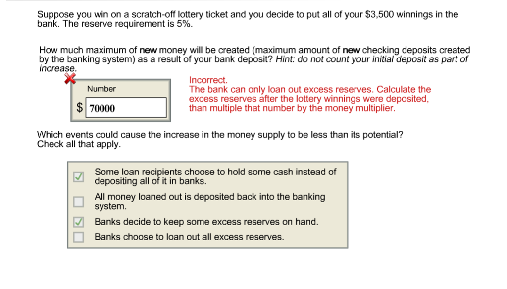 Suppose you win on a scratch-off lottery ticket and you decide to put all of your $3,500 winnings in the
bank. The reserve requirement is 5%.
How much maximum of new money will be created (maximum amount of new checking deposits created
by the banking system) as a result of your bank deposit? Hint: do not count your initial deposit as part of
increase.
Number
$70000
☐ ☐
Incorrect.
The bank can only loan out excess reserves. Calculate the
excess reserves after the lottery winnings were deposited,
than multiple that number by the money multiplier.
Which events could cause the increase in the money supply to be less than its potential?
Check all that apply.
Some loan recipients choose to hold some cash instead of
depositing all of it in banks.
All money loaned out is deposited back into the banking
system.
Banks decide to keep some excess reserves on hand.
Banks choose to loan out all excess reserves.