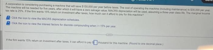 A corporation is considering purchasing a machine that will save $150,000 per year before taxes. The cost of operating the machine (including maintenance) is $30,000 per year.
The machine will be needed for five years, after which it will have a zero salvage value. MACRS depreciation will be used, assuming a three-year class life. The marginal income
tax rate is 25%. If the firm wants 15% return on investment after taxes, how much can it afford to pay for this machine?
Click the icon to view the MACRS depreciation schedules
Click the icon to view the interest factors for discrete compounding when /- 15% per year.
If the firm wants 15% return on investment after taxes, it can afford to pay thousand for this machine. (Round to one decimal place.)