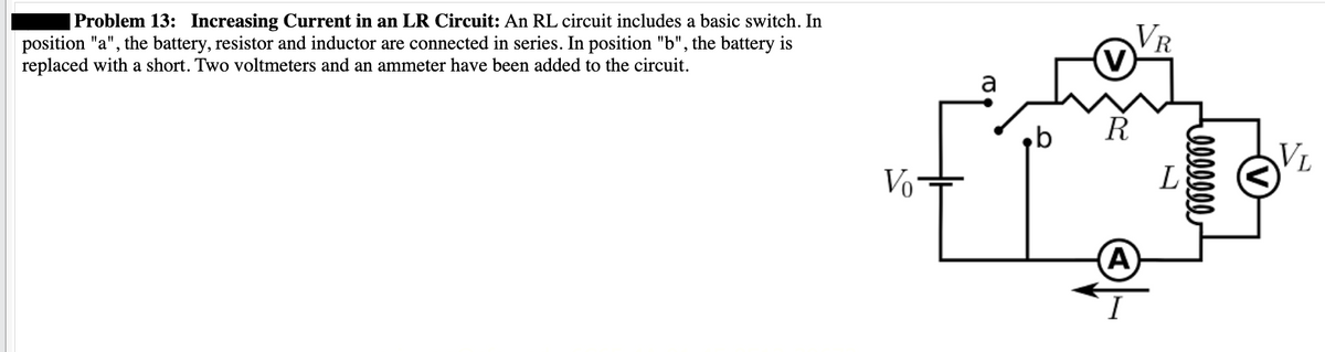 | Problem 13: Increasing Current in an LR Circuit: An RL circuit includes a basic switch. In
position "a", the battery, resistor and inductor are connected in series. In position "b", the battery is
replaced with a short. Two voltmeters and an ammeter have been added to the circuit.
Vo
a
VR
(V)
R
A
DDDDDDD
VL