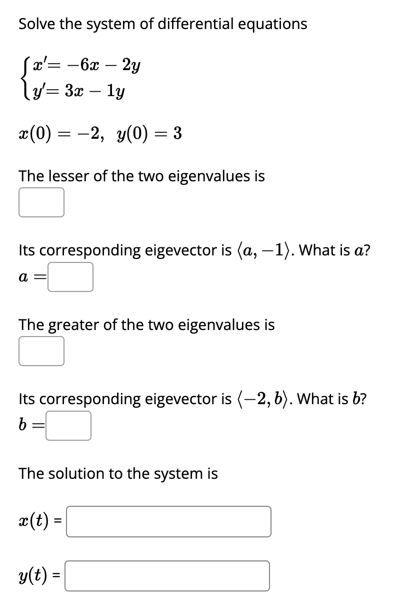 Solve the system of differential equations
Sx' = -6x-2y
\y'= 3x – 1y
x(0) = −2, y(0) = 3
The lesser of the two eigenvalues is
Its corresponding eigevector is (a,−1). What is a?
a =
The greater of the two eigenvalues is
Its corresponding eigevector is (-2, 6). What is b?
b =
The solution to the system is
x(t) =
y(t) =