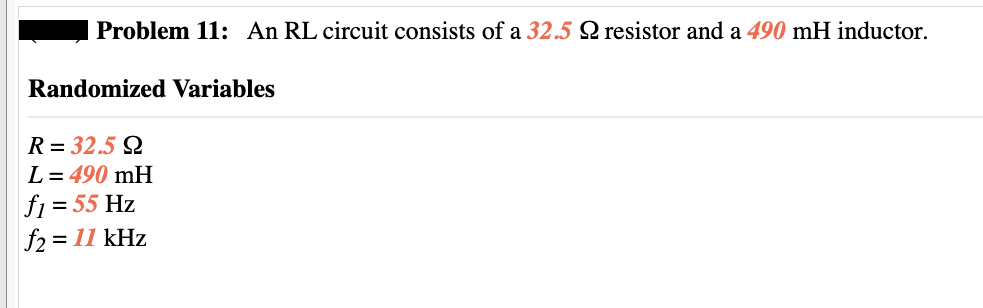Problem 11: An RL circuit consists of a 32.5 Q resistor and a 490 mH inductor.
Randomized Variables
R= 32.5 Q
L = 490 mH
f₁ = 55 Hz
f2 = 11 kHz