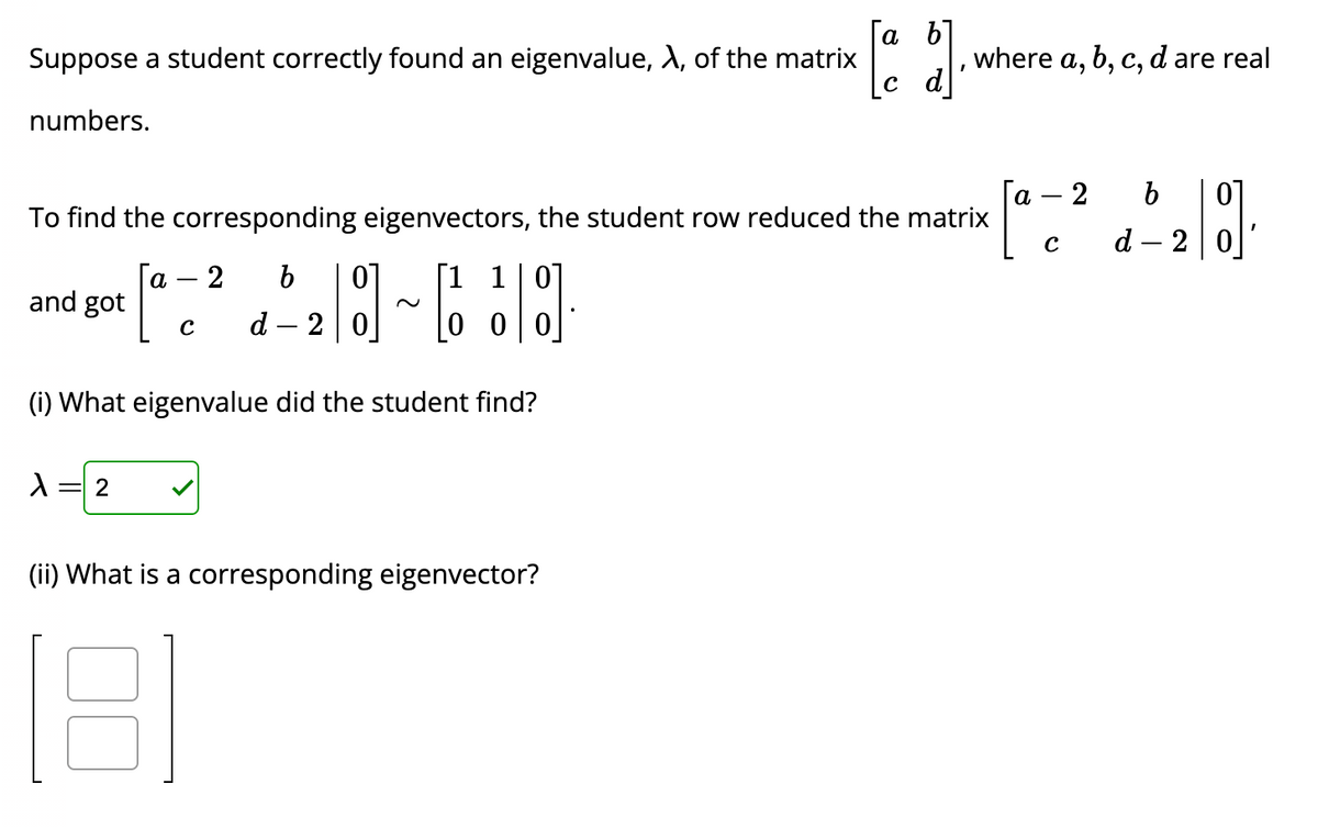 Suppose a student correctly found an eigenvalue, X, of the matrix
numbers.
and got
To find the corresponding eigenvectors, the student row reduced the matrix
1 1 0
[:] ~[]
(i) What eigenvalue did the student find?
λ 2
a 2 b
с d - 20
[a b].
c d
(ii) What is a corresponding eigenvector?
181
where a, b, c, d are real
a 2 b
с
d-2
[8]