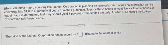 (Bond valuation-zero coupon) The Latham Corporation is planning on issuing bonds that pay no interest but can be
converted into $1,000 at maturity, 5 years from their purchase. To price these bonds competitively with other bonds of
equal risk, it is determined that they should yield 7 percent, compounded annually. At what price should the Latham
Corporation sell these bonds?
G
The price of the Latham Corporation bonds should be $. (Round to the nearest cent.)