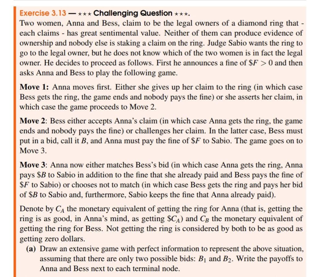 Exercise 3.13 —*** Challenging Question ✶✶✶.
Two women, Anna and Bess, claim to be the legal owners of a diamond ring that -
each claims - has great sentimental value. Neither of them can produce evidence of
ownership and nobody else is staking a claim on the ring. Judge Sabio wants the ring to
go to the legal owner, but he does not know which of the two women is in fact the legal
owner. He decides to proceed as follows. First he announces a fine of $F > 0 and then
asks Anna and Bess to play the following game.
Move 1: Anna moves first. Either she gives up her claim to the ring (in which case
Bess gets the ring, the game ends and nobody pays the fine) or she asserts her claim, in
which case the game proceeds to Move 2.
Move 2: Bess either accepts Anna's claim (in which case Anna gets the ring, the game
ends and nobody pays the fine) or challenges her claim. In the latter case, Bess must
put in a bid, call it B, and Anna must pay the fine of $F to Sabio. The game goes on to
Move 3.
Move 3: Anna now either matches Bess's bid (in which case Anna gets the ring, Anna
pays $B to Sabio in addition to the fine that she already paid and Bess pays the fine of
$F to Sabio) or chooses not to match (in which case Bess gets the ring and pays her bid
of $B to Sabio and, furthermore, Sabio keeps the fine that Anna already paid).
Denote by Cд the monetary equivalent of getting the ring for Anna (that is, getting the
ring is as good, in Anna's mind, as getting $CA) and CB the monetary equivalent of
getting the ring for Bess. Not getting the ring is considered by both to be as good as
getting zero dollars.
(a) Draw an extensive game with perfect information to represent the above situation,
assuming that there are only two possible bids: B1 and B2. Write the payoffs to
Anna and Bess next to each terminal node.