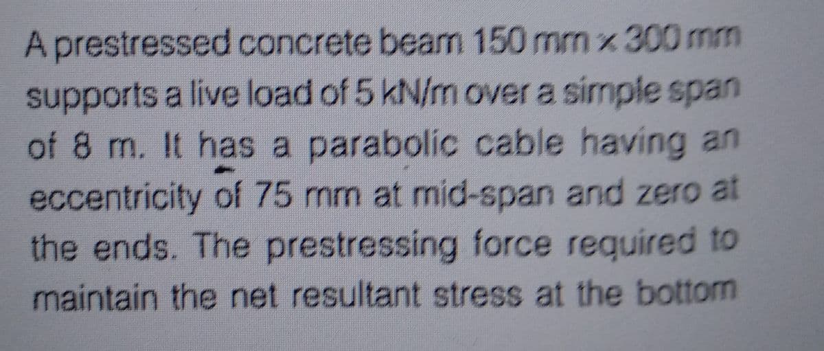 A prestressed concrete beam 150 mm x 300 mm
supports a live load of 5 kN/m over a simple span
of 8 m. It has a parabolic cable having an
eccentricity of 75 mm at mid-span and zero at
the ends. The prestressing force required to
maintain the net resultant stress at the bottom