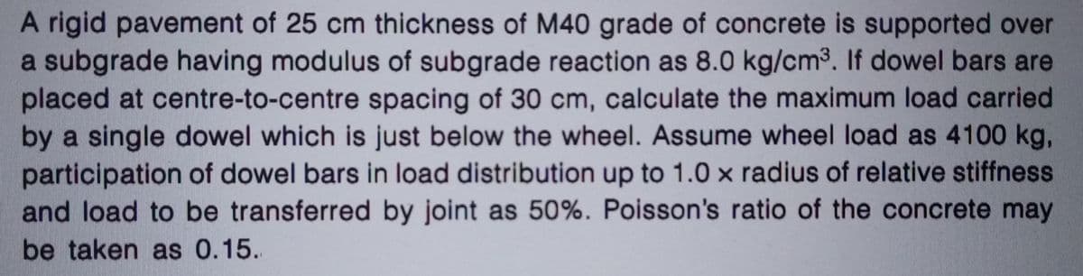 A rigid pavement of 25 cm thickness of M40 grade of concrete is supported over
a subgrade having modulus of subgrade reaction as 8.0 kg/cm³. If dowel bars are
placed at centre-to-centre spacing of 30 cm, calculate the maximum load carried
by a single dowel which is just below the wheel. Assume wheel load as 4100 kg,
participation of dowel bars in load distribution up to 1.0 x radius of relative stiffness.
and load to be transferred by joint as 50%. Poisson's ratio of the concrete may
be taken as 0.15.
