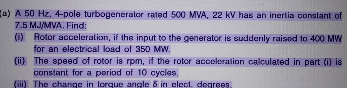 (a) A 50 Hz, 4-pole turbogenerator rated 500 MVA, 22 kV has an inertia constant of
7.5 MJ/MVA. Find:
(i)
Rotor acceleration, if the input to the generator is suddenly raised to 400 MW
for an electrical load of 350 MW.
(ii) The speed of rotor is rpm, if the rotor acceleration calculated in part (i) is
constant for a period of 10 cycles.
(iii) The change in torque angle 8 in elect. degrees.