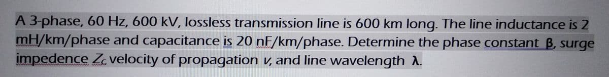 A 3-phase, 60 Hz, 600 kV, lossless transmission line is 600 km long. The line inductance is 2
mH/km/phase and capacitance is 20 nF/km/phase. Determine the phase constant B, surge
impedence Z velocity of propagation v, and line wavelength A.