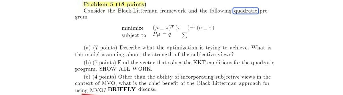 Problem 5 (18 points)
Consider the Black-Litterman framework and the following quadratic pro-
gram
minimize
subject to
(
) ( ) ( π)
-
Ρμ
= q
Σ
(a) (7 points) Describe what the optimization is trying to achieve. What is
the model assuming about the strength of the subjective views?
(b) (7 points) Find the vector that solves the KKT conditions for the quadratic
program. SHOW ALL WORK.
(c) (4 points) Other than the ability of incorporating subjective views in the
context of MVO, what is the chief benefit of the Black-Litterman approach for
using MVO? BRIEFLY discuss.