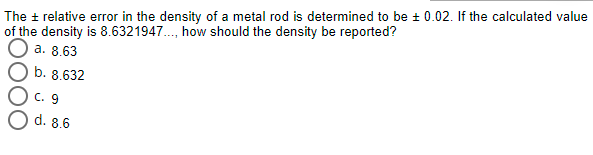 The + relative error in the density of a metal rod is determined to be + 0.02. If the calculated value
of the density is 8.6321947., how should the density be reported?
a. 8.63
b. 8.632
C. 9
d. 8.6
