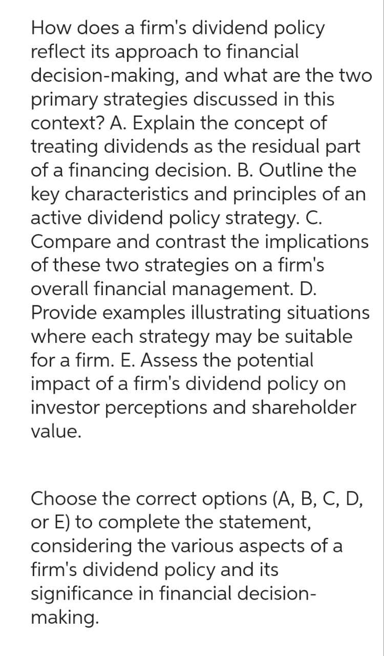 How does a firm's dividend policy
reflect its approach to financial
decision-making, and what are the two
primary strategies discussed in this
context? A. Explain the concept of
treating dividends as the residual part
of a financing decision. B. Outline the
key characteristics and principles of an
active dividend policy strategy. C.
Compare and contrast the implications
of these two strategies on a firm's
overall financial management. D.
Provide examples illustrating situations
where each strategy may be suitable
for a firm. E. Assess the potential
impact of a firm's dividend policy on
investor perceptions and shareholder
value.
Choose the correct options (A, B, C, D,
or E) to complete the statement,
considering the various aspects of a
firm's dividend policy and its
significance in financial decision-
making.