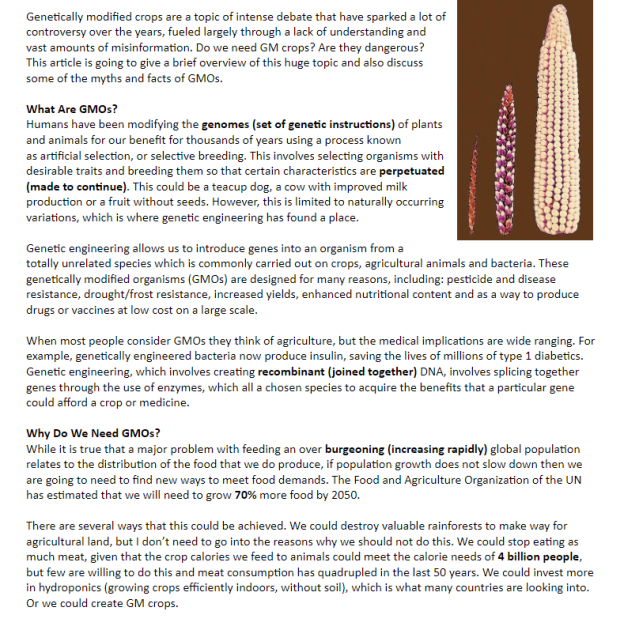 Genetically modified crops are a topic of intense debate that have sparked a lot of
controversy over the years, fueled largely through a lack of understanding and
vast amounts of misinformation. Do we need GM crops? Are they dangerous?
This article is going to give a brief overview of this huge topic and also discuss
some of the myths and facts of GMOS.
What Are GMOS?
Humans have been modifying the genomes (set of genetic instructions) of plants
and animals for our benefit for thousands of years using a process known
as artificial selection, or selective breeding. This involves selecting organisms with
desirable traits and breeding them so that certain characteristics are perpetuated
(made to continue). This could be a teacup dog, a cow with improved milk
production or a fruit without seeds. However, this is limited to naturally occurring
variations, which is where genetic engineering has found a place.
Genetic engineering allows us to introduce genes into an organism from a
totally unrelated species which is commonly carried out on crops, agricultural animals and bacteria. These
genetically modified organisms (GMOS) are designed for many reasons, including: pesticide and disease
resistance, drought/frost resistance, increased yields, enhanced nutritional content and as a way to produce
drugs or vaccines at low cost on a large scale.
When most people consider GMOS they think of agriculture, but the medical implications are wide ranging. For
example, genetically engineered bacteria now produce insulin, saving the lives of millions of type 1 diabetics.
Genetic engineering, which involves creating recombinant (joined together) DNA, involves splicing together
genes through the use of enzymes, which all a chosen species to acquire the benefits that a particular gene
could afford a crop or medicine.
Why Do We Need GMOS?
While it is true that a major problem with feeding an over burgeoning (increasing rapidly) global population
relates to the distribution of the food that we do produce, if population growth does not slow down then we
are going to need to find new ways to meet food demands. The Food and Agriculture Organization of the UN
has estimated that we will need to grow 70% more food by 2050.
There are several ways that this could be achieved. We could destroy valuable rainforests to make way for
agricultural land, but I don't need to go into the reasons why we should not do this. We could stop eating as
much meat, given that the crop calories we feed to animals could meet the calorie needs of 4 billion people,
but few are willing to do this and meat consumption has quadrupled in the last 50 years. We could invest more
in hydroponics (growing crops efficiently indoors, without soil), which is what many countries are looking into.
Or we could create GM crops.
