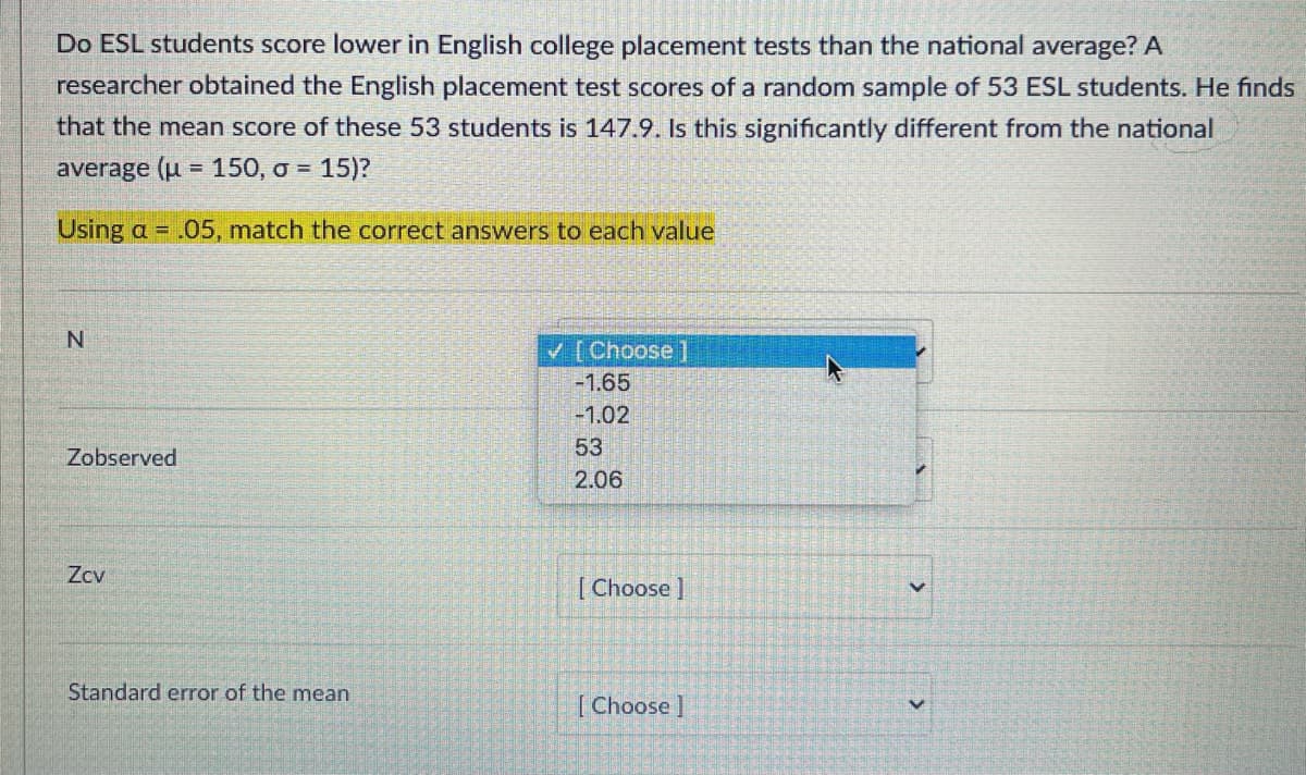 Do ESL students score lower in English college placement tests than the national average? A
researcher obtained the English placement test scores of a random sample of 53 ESL students. He finds
that the mean score of these 53 students is 147.9. Is this significantly different from the national
average (u = 150, o = 15)?
Using a = .05, match the correct answers to each value
V [Choose ]
-1.65
-1.02
53
Zobserved
2.06
Zcv
[Choose]
Standard error of the mean
[Choose]
