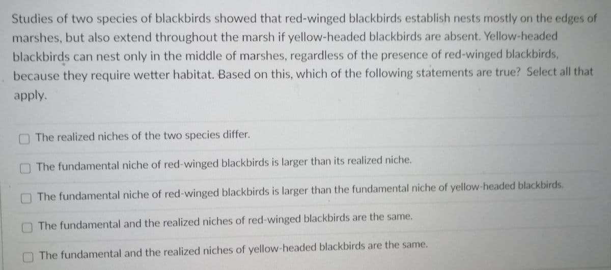 Studies of two species of blackbirds showed that red-winged blackbirds establish nests mostly on the edges of
marshes, but also extend throughout the marsh if yellow-headed blackbirds are absent. Yellow-headed
blackbirds can nest only in the middle of marshes, regardless of the presence of red-winged blackbirds,
because they require wetter habitat. Based on this, which of the following statements are true? Select all that
apply.
The realized niches of the two species differ.
The fundamental niche of red-winged blackbirds is larger than its realized niche.
The fundamental niche of red-winged blackbirds is larger than the fundamental niche of yellow-headed blackbirds.
O The fundamental and the realized niches of red-winged blackbirds are the same.
The fundamental and the realized niches of yellow-headed blackbirds are the same.
