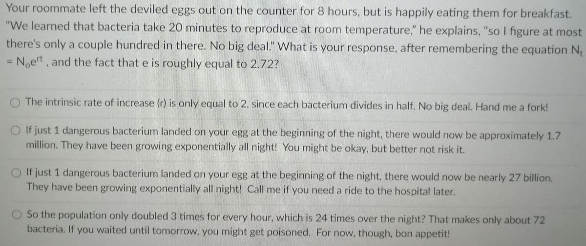 Your roommate left the deviled eggs out on the counter for 8 hours, but is happily eating them for breakfast.
"We learned that bacteria take 20 minutes to reproduce at room temperature," he explains, "so I figure at most
there's only a couple hundred in there. No big deal." What is your response, after remembering the equation N
Noert, and the fact that e is roughly equal to 2.72?
%3D
O The intrinsic rate of increase (r) is only equal to 2, since each bacterium divides in half. No big deal. Hand me a fork!
O If just 1 dangerous bacterium landed on your egg at the beginning of the night, there would now be approximately 1.7
million. They have been growing exponentially all night! You might be okay, but better not risk it.
O If just 1 dangerous bacterium landed on your egg at the beginning of the night, there would now be nearly 27 billion.
They have been growing exponentially all night! Call me if you need a ride to the hospital later.
So the population only doubled 3 times for every hour, which is 24 times over the night? That makes only about 72
bacteria. If you waited until tomorrow, you might get poisoned. For now, though, bon appetit!
