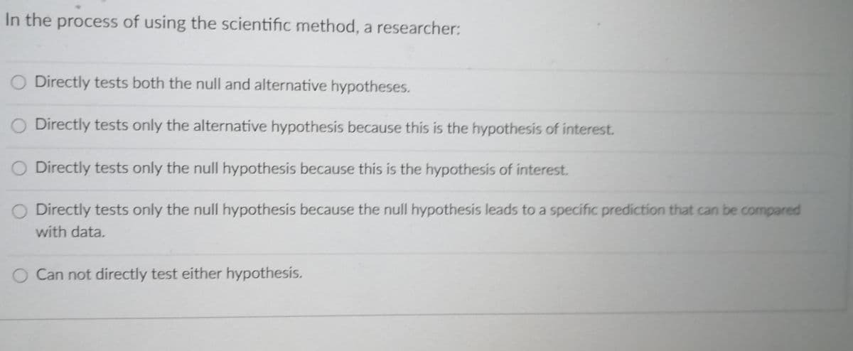 In the process of using the scientific method, a researcher:
O Directly tests both the null and alternative hypotheses.
O Directly tests only the alternative hypothesis because this is the hypothesis of interest.
O Directly tests only the null hypothesis because this is the hypothesis of interest.
O Directly tests only the null hypothesis because the null hypothesis leads to a specific prediction that can be compared
with data.
O Can not directly test either hypothesis.
