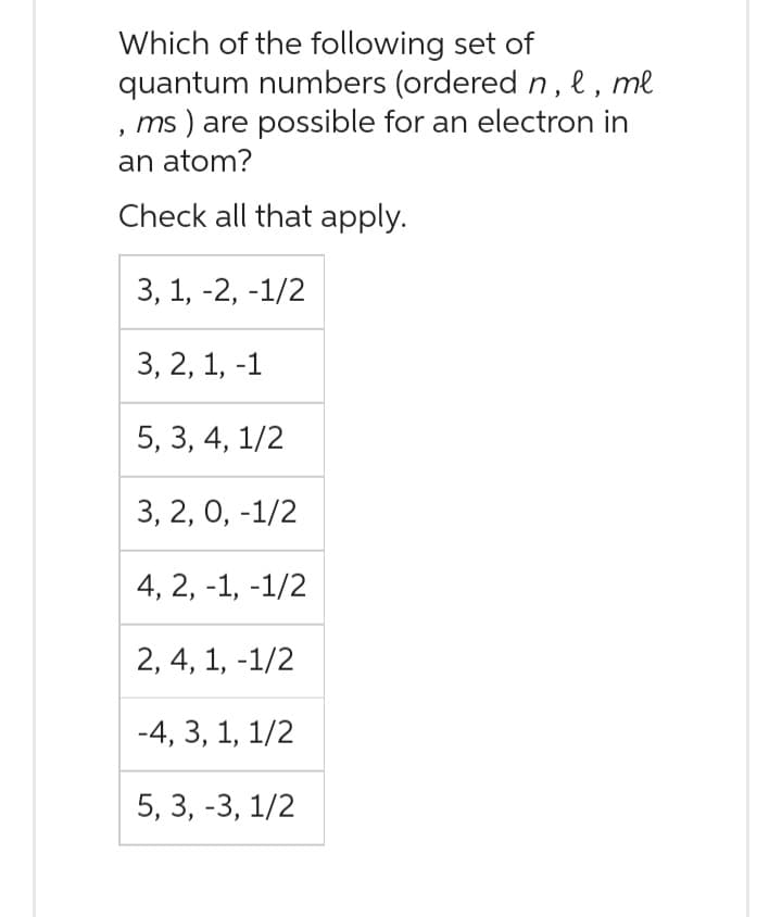 Which of the following set of
quantum numbers (ordered n, l, ml
ms) are possible for an electron in
an atom?
Check all that apply.
3, 1, -2, -1/2
3, 2, 1, -1
5, 3, 4, 1/2
3, 2, 0, -1/2
4, 2, -1, -1/2
2, 4, 1, -1/2
-4, 3, 1, 1/2
5, 3, -3, 1/2
