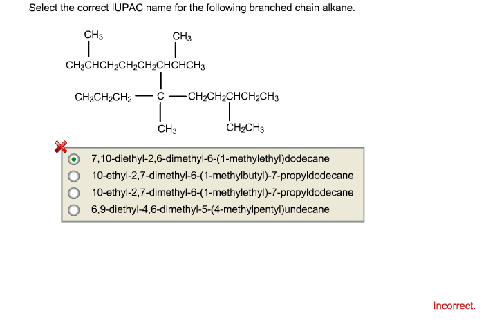 Select the correct IUPAC name for the following branched chain alkane.
CH3
CH3
CH3CHCH₂CH₂CH₂CHCHCH3
CH3CH₂CH2
-
CH3
CHỊCH,CHCH,CH3
CH₂CH3
7,10-diethyl-2,6-dimethyl-6-(1-methylethyl)dodecane
10-ethyl-2,7-dimethyl-6-(1-methylbutyl)-7-propyldodecane
10-ethyl-2,7-dimethyl-6-(1-methylethyl)-7-propyldodecane
6,9-diethyl-4,6-dimethyl-5-(4-methylpentyl)undecane
Incorrect.