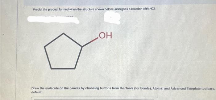 Predict the product formed when the structure shown below undergoes a reaction with HCI.
LOH
Draw the molecule on the canvas by choosing buttons from the Tools (for bonds), Atoms, and Advanced Template toolbars.
default.